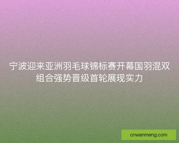 宁波迎来亚洲羽毛球锦标赛开幕国羽混双组合强势晋级首轮展现实力