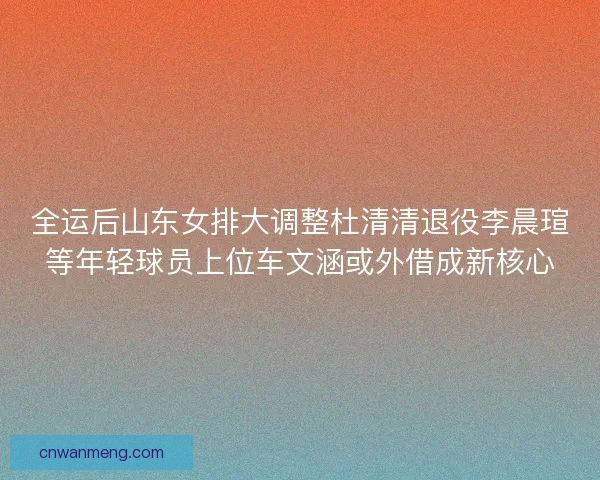 全运后山东女排大调整杜清清退役李晨瑄等年轻球员上位车文涵或外借成新核心
