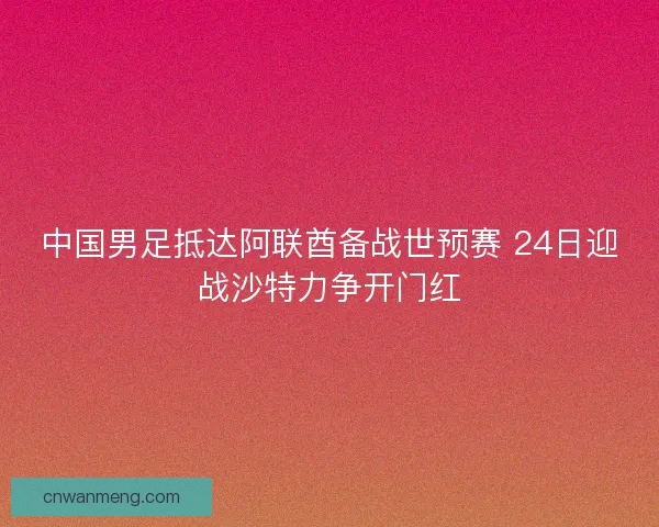 中国男足抵达阿联酋备战世预赛 24日迎战沙特力争开门红