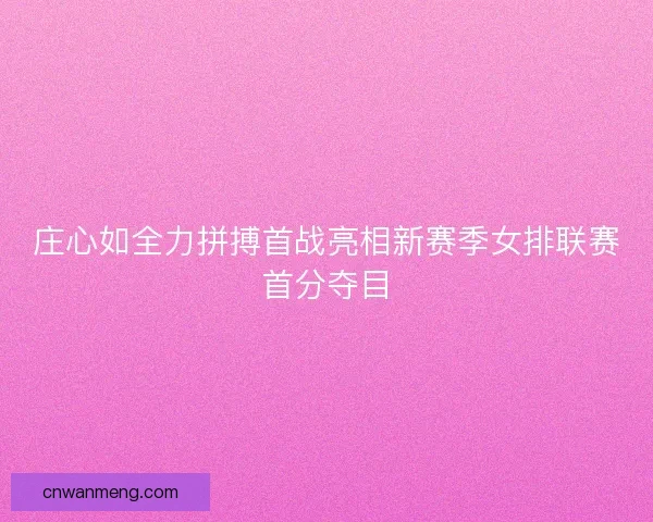 庄心如全力拼搏首战亮相新赛季女排联赛首分夺目
