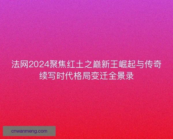 法网2024聚焦红土之巅新王崛起与传奇续写时代格局变迁全景录