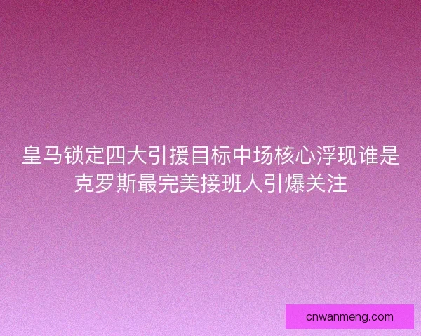 皇马锁定四大引援目标中场核心浮现谁是克罗斯最完美接班人引爆关注