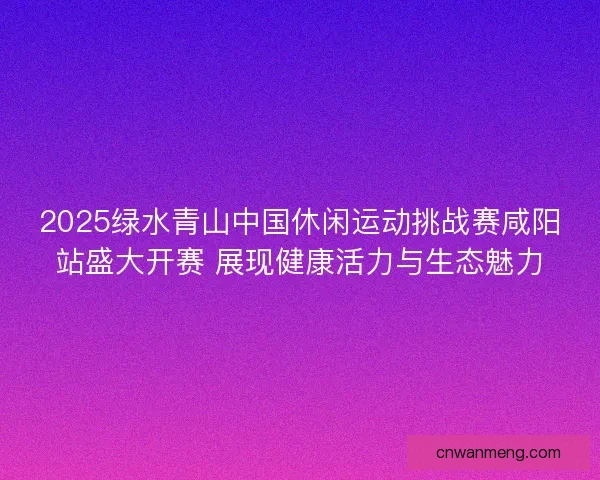 2025绿水青山中国休闲运动挑战赛咸阳站盛大开赛 展现健康活力与生态魅力