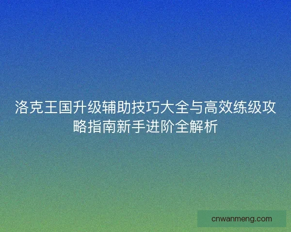 洛克王国升级辅助技巧大全与高效练级攻略指南新手进阶全解析