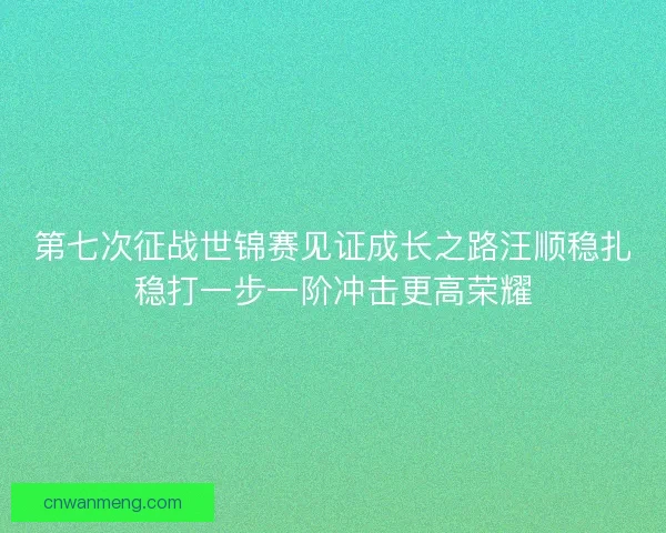 第七次征战世锦赛见证成长之路汪顺稳扎稳打一步一阶冲击更高荣耀