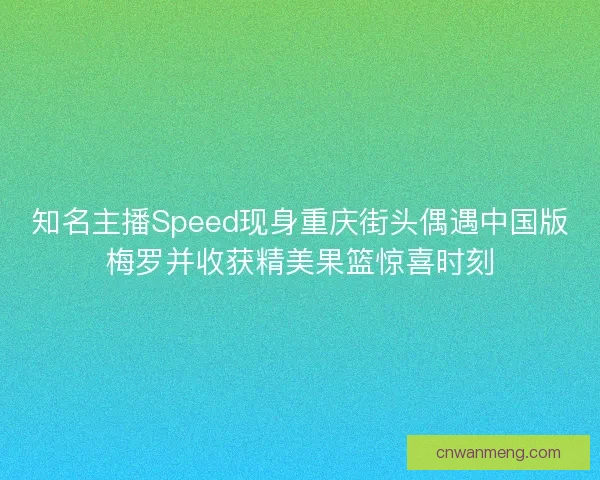 知名主播Speed现身重庆街头偶遇中国版梅罗并收获精美果篮惊喜时刻