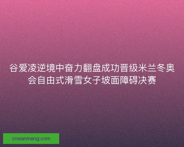 谷爱凌逆境中奋力翻盘成功晋级米兰冬奥会自由式滑雪女子坡面障碍决赛