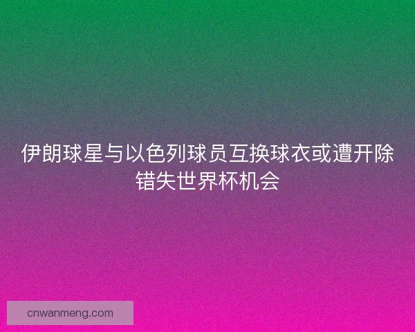 伊朗球星与以色列球员互换球衣或遭开除错失世界杯机会