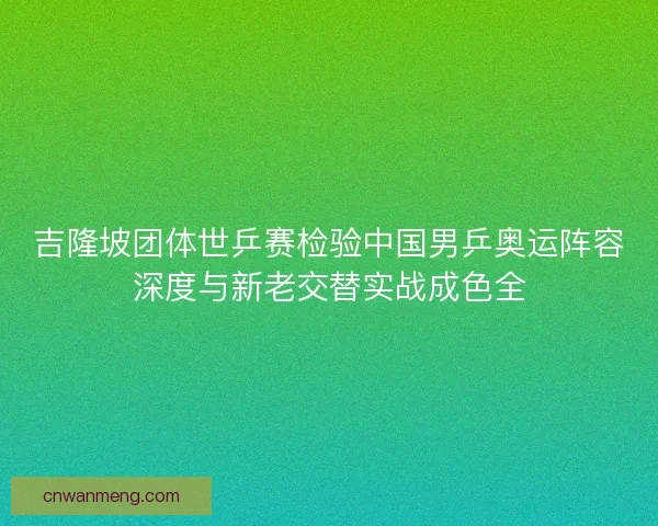 吉隆坡团体世乒赛检验中国男乒奥运阵容深度与新老交替实战成色全