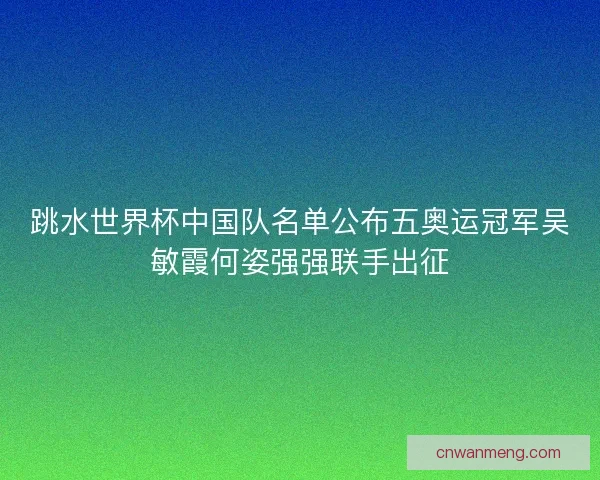 跳水世界杯中国队名单公布五奥运冠军吴敏霞何姿强强联手出征