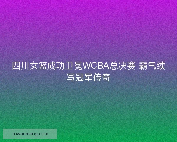 四川女篮成功卫冕WCBA总决赛 霸气续写冠军传奇