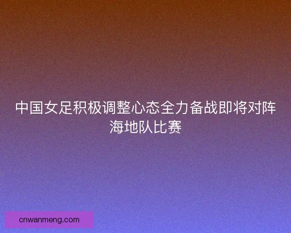 中国女足积极调整心态全力备战即将对阵海地队比赛