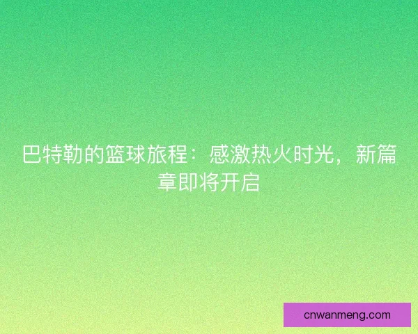 巴特勒的篮球旅程：感激热火时光，新篇章即将开启